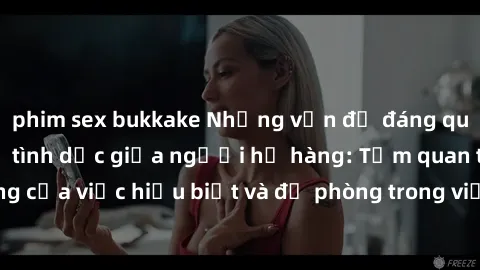 phim sex bukkake Những vấn đề đáng quan tâm về quan hệ tình dục giữa người họ hàng: Tầm quan trọng của việc hiểu biết và đề phòng trong việc tiếp xúc trong gia đình.