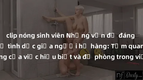 clip nóng sinh viên Những vấn đề đáng quan tâm về quan hệ tình dục giữa người họ hàng: Tầm quan trọng của việc hiểu biết và đề phòng trong việc tiếp xúc trong gia đình.