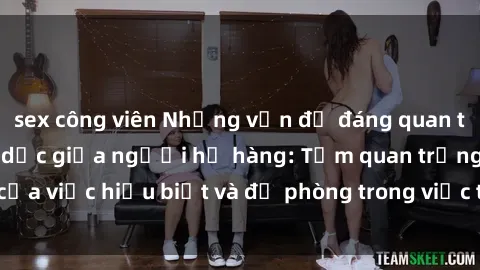 sex công viên Những vấn đề đáng quan tâm về quan hệ tình dục giữa người họ hàng: Tầm quan trọng của việc hiểu biết và đề phòng trong việc tiếp xúc trong gia đình.