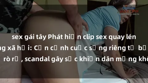 sex gái tây Phát hiện clip sex quay lén hot nhất trên mạng xã hội: Cận cảnh cuộc sống riêng tư bị rò rỉ, scandal gây sốc khiến dân mạng không khỏi bàng hoàng