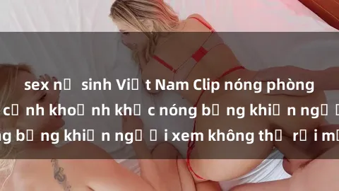 sex nữ sinh Việt Nam Clip nóng phòng tắm gây sốt: Cận cảnh khoảnh khắc nóng bỏng khiến người xem không thể rời mắt