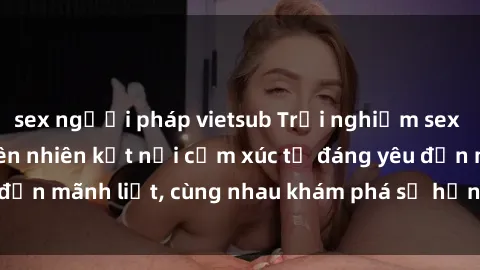 sex người pháp vietsub Trải nghiệm sex ngoài trời: Khi thiên nhiên kết nối cảm xúc từ đáng yêu đến mãnh liệt, cùng nhau khám phá sự hứng khởi và thú vị.