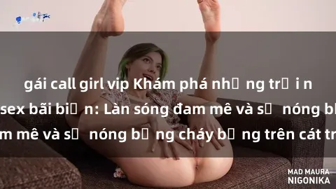 gái call girl vip Khám phá những trải nghiệm độc đáo tại sex bãi biển: Làn sóng đam mê và sự nóng bỏng cháy bỏng trên cát trắng