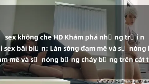 sex không che HD Khám phá những trải nghiệm độc đáo tại sex bãi biển: Làn sóng đam mê và sự nóng bỏng cháy bỏng trên cát trắng