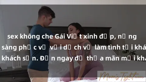 sex không che Gái Việt xinh đẹp, nồng nàn tình cảm, sẵn sàng phục vụ với dịch vụ làm tình tại khách sạn. Đến ngay để thỏa mãn mọi khao khát của bạn!