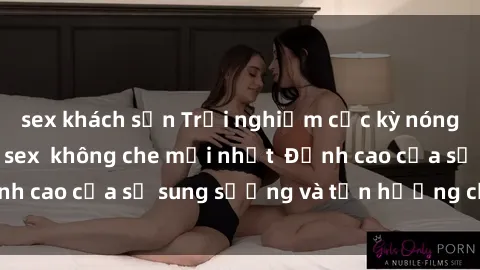 sex khách sạn Trải nghiệm cực kỳ nóng bỏng trong phim sex  không che mới nhất  Đỉnh cao của sự sung sướng và tận hưởng chân thật