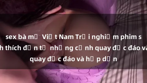 sex bà mẹ Việt Nam Trải nghiệm phim sex : Sự kích thích đến từ những cảnh quay độc đáo và hấp dẫn