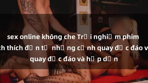 sex online không che Trải nghiệm phim sex : Sự kích thích đến từ những cảnh quay độc đáo và hấp dẫn