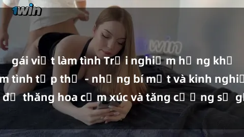 gái việt làm tình Trải nghiệm hứng khởi cùng với việc làm tình tập thể - những bí mật và kinh nghiệm để thăng hoa cảm xúc và tăng cường sự gắn kết trong mối quan hệ