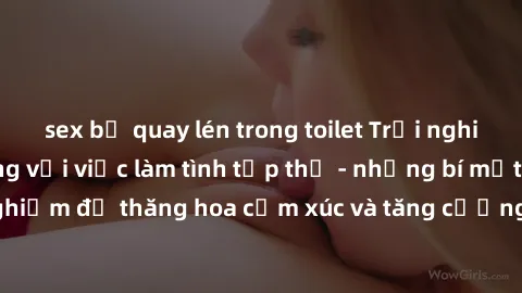 sex bị quay lén trong toilet Trải nghiệm hứng khởi cùng với việc làm tình tập thể - những bí mật và kinh nghiệm để thăng hoa cảm xúc và tăng cường sự gắn kết trong mối quan hệ