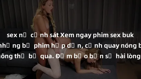 sex nữ cảnh sát Xem ngay phim sex bukkake hàng đầu với những bộ phim hấp dẫn, cảnh quay nóng bỏng không thể bỏ qua. Đảm bảo bạn sẽ hài lòng với trải nghiệm mới lạ này!