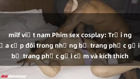 milf việt nam Phim sex cosplay: Trải nghiệm tuyệt vời của cặp đôi trong những bộ trang phục gợi cảm và kích thích