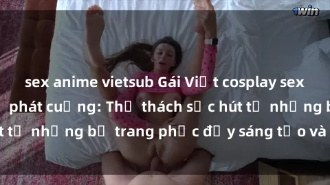 sex anime vietsub Gái Việt cosplay sexy khiến fan hâm mộ phát cuồng: Thử thách sức hút từ những bộ trang phục đầy sáng tạo và quyến rũ!