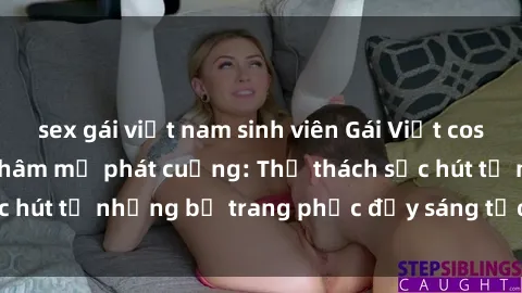 sex gái việt nam sinh viên Gái Việt cosplay sexy khiến fan hâm mộ phát cuồng: Thử thách sức hút từ những bộ trang phục đầy sáng tạo và quyến rũ!