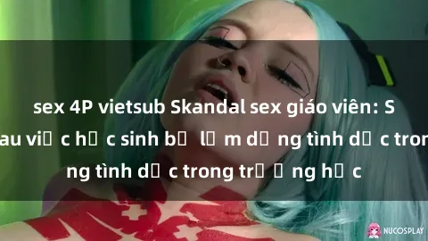 sex 4P vietsub Skandal sex giáo viên: Sự thật đằng sau việc học sinh bị lạm dụng tình dục trong trường học
