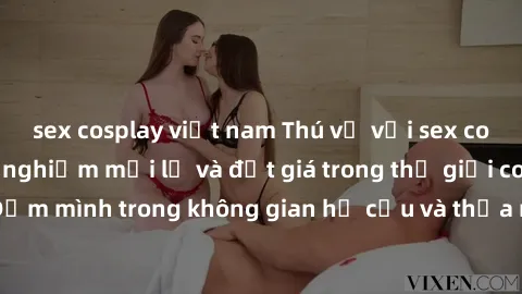 sex cosplay việt nam Thú vị với sex cosplay anime: Trải nghiệm mới lạ và đắt giá trong thế giới cosplay! Đắm mình trong không gian hư cấu và thỏa mãn niềm đam mê của bạn!