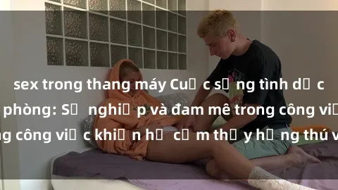 sex trong thang máy Cuộc sống tình dục của nhân viên văn phòng: Sự nghiệp và đam mê trong công việc khiến họ cảm thấy hứng thú với tình dục?