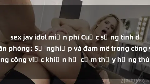 sex jav idol miễn phí Cuộc sống tình dục của nhân viên văn phòng: Sự nghiệp và đam mê trong công việc khiến họ cảm thấy hứng thú với tình dục?