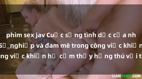 phim sex jav Cuộc sống tình dục của nhân viên văn phòng: Sự nghiệp và đam mê trong công việc khiến họ cảm thấy hứng thú với tình dục?