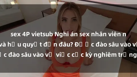 sex 4P vietsub Nghi án sex nhân viên nhà hàng: Hậu quả và hậu quyết đến đâu? Được đào sâu vào vụ việc cực kỳ nghiêm trọng này.