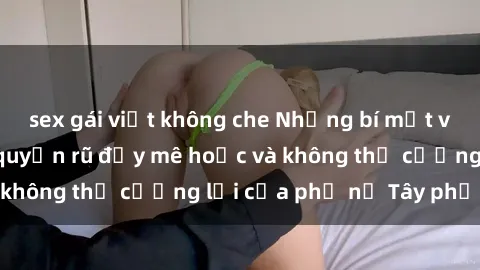 sex gái việt không che Những bí mật về sex gái Tây: Sự quyến rũ đầy mê hoặc và không thể cưỡng lại của phụ nữ Tây phương