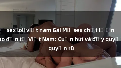 sex loli việt nam Gái Mỹ sex chất lượng cao đến từ Việt Nam: Cuốn hút và đầy quyến rũ