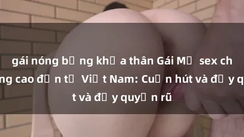 gái nóng bỏng khỏa thân Gái Mỹ sex chất lượng cao đến từ Việt Nam: Cuốn hút và đầy quyến rũ