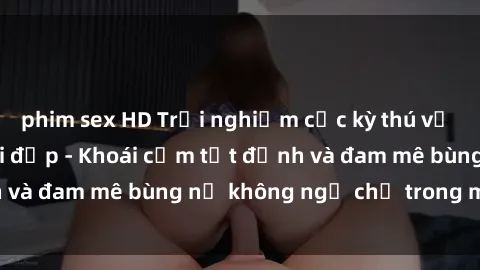 phim sex HD Trải nghiệm cực kỳ thú vị khi làm tình với gái đẹp - Khoái cảm tột đỉnh và đam mê bùng nổ không ngờ chỉ trong một đêm!