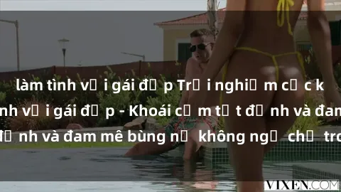 làm tình với gái đẹp Trải nghiệm cực kỳ thú vị khi làm tình với gái đẹp - Khoái cảm tột đỉnh và đam mê bùng nổ không ngờ chỉ trong một đêm!
