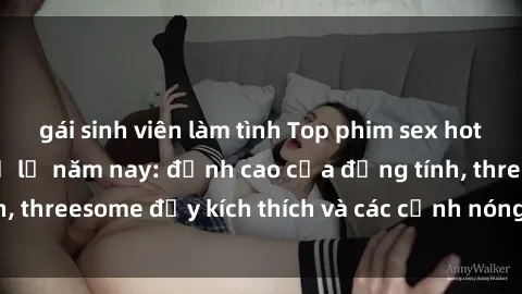 gái sinh viên làm tình Top phim sex hot nhất không thể bỏ lỡ năm nay: đỉnh cao của đồng tính, threesome đầy kích thích và các cảnh nóng đang gây sốt!