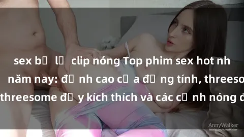 sex bị lộ clip nóng Top phim sex hot nhất không thể bỏ lỡ năm nay: đỉnh cao của đồng tính, threesome đầy kích thích và các cảnh nóng đang gây sốt!