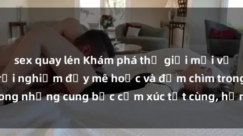 sex quay lén Khám phá thế giới mới với sex người lớn: trải nghiệm đầy mê hoặc và đắm chìm trong những cung bậc cảm xúc tột cùng, hứng khởi và cuốn hút.