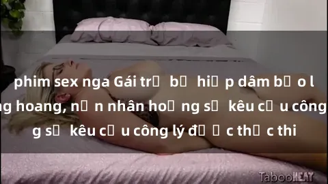 phim sex nga Gái trẻ bị hiếp dâm bạo lực trong khu rừng hoang, nạn nhân hoảng sợ kêu cầu công lý được thực thi