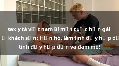 sex y tá việt nam Bí mật cuộc hẹn gái Việt lần đầu ở khách sạn: Hẹn hò, làm tình đầy hấp dẫn và đam mê!