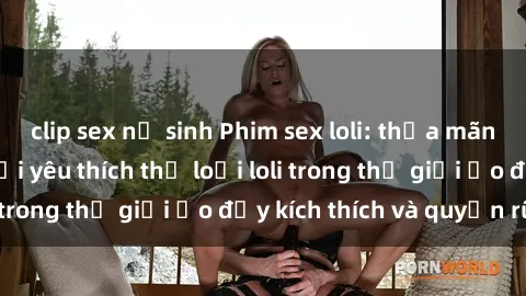 clip sex nữ sinh Phim sex loli: thỏa mãn đam mê của người yêu thích thể loại loli trong thế giới ảo đầy kích thích và quyến rũ.