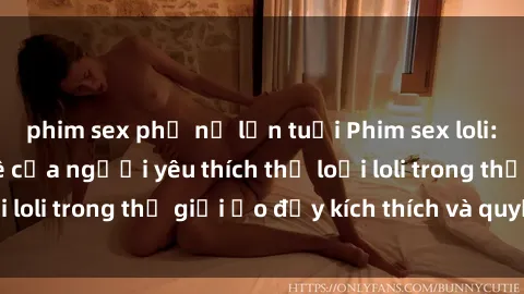 phim sex phụ nữ lớn tuổi Phim sex loli: thỏa mãn đam mê của người yêu thích thể loại loli trong thế giới ảo đầy kích thích và quyến rũ.