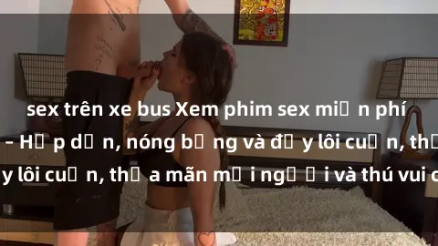 sex trên xe bus Xem phim sex miễn phí online ngay tại đây – Hấp dẫn, nóng bỏng và đầy lôi cuốn, thỏa mãn mọi người và thú vui của bạn!