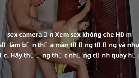 sex camera ẩn Xem sex không che HD miễn phí đảm bảo sẽ làm bạn thỏa mãn tưởng tượng và nhu cầu tình dục. Hãy thưởng thức những cảnh quay hấp dẫn và mãnh liệt ngay bây giờ!