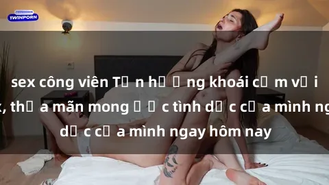 sex công viên Tận hưởng khoái cảm với gái xinh sex, thỏa mãn mong ước tình dục của mình ngay hôm nay