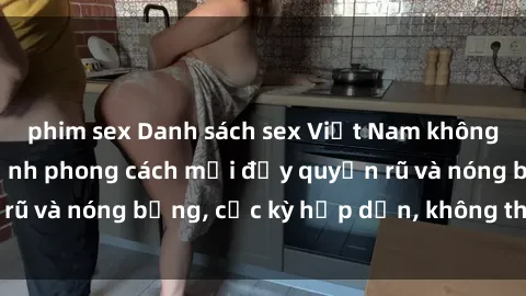 phim sex Danh sách sex Việt Nam không che - Ảnh toàn cảnh phong cách mới đầy quyến rũ và nóng bỏng, cực kỳ hấp dẫn, không thể bỏ qua!