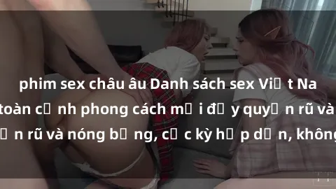phim sex châu âu Danh sách sex Việt Nam không che - Ảnh toàn cảnh phong cách mới đầy quyến rũ và nóng bỏng, cực kỳ hấp dẫn, không thể bỏ qua!