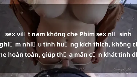 sex việt nam không che Phim sex nữ sinh mới nhất: Trải nghiệm nhiều tình huống kích thích, không che hoàn toàn, giúp thỏa mãn cơn khát tình dục của các bạn trẻ