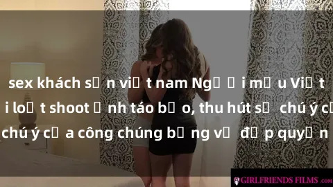 sex khách sạn việt nam Người mẫu Việt Nam gây sốt với loạt shoot ảnh táo bạo, thu hút sự chú ý của công chúng bằng vẻ đẹp quyến rũ và gợi cảm.