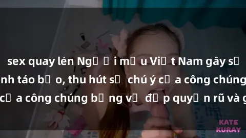 sex quay lén Người mẫu Việt Nam gây sốt với loạt shoot ảnh táo bạo, thu hút sự chú ý của công chúng bằng vẻ đẹp quyến rũ và gợi cảm.