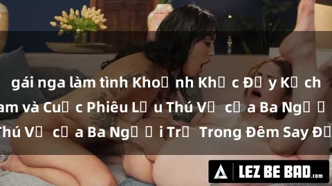 gái nga làm tình Khoảnh Khắc Đầy Kịch Tính: Sex  Việt Nam và Cuộc Phiêu Lưu Thú Vị của Ba Người Trẻ Trong Đêm Say Đắm