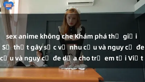 sex anime không che Khám phá thế giới sex loli Việt Nam: Sự thật gây sốc về nhu cầu và nguy cơ đe dọa cho trẻ em tại Việt Nam