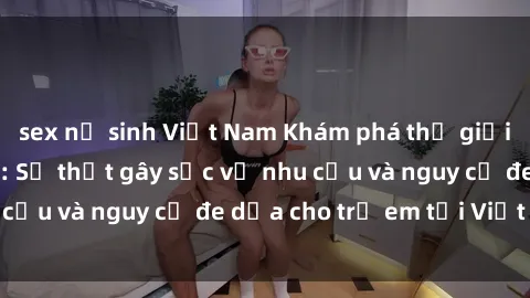 sex nữ sinh Việt Nam Khám phá thế giới sex loli Việt Nam: Sự thật gây sốc về nhu cầu và nguy cơ đe dọa cho trẻ em tại Việt Nam