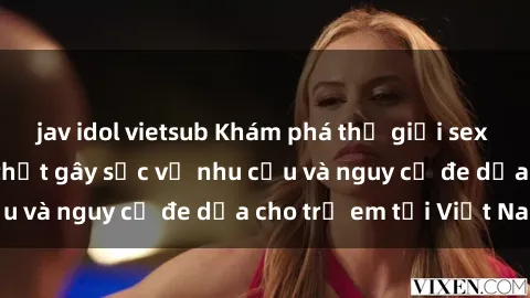 jav idol vietsub Khám phá thế giới sex loli Việt Nam: Sự thật gây sốc về nhu cầu và nguy cơ đe dọa cho trẻ em tại Việt Nam