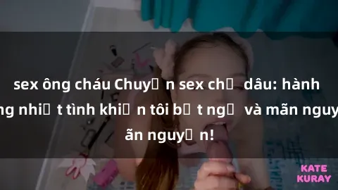 sex ông cháu Chuyện sex chị dâu: hành động nhiệt tình khiến tôi bất ngờ và mãn nguyện!