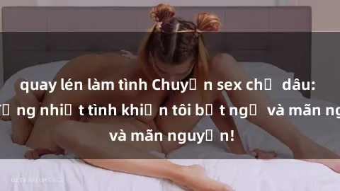 quay lén làm tình Chuyện sex chị dâu: hành động nhiệt tình khiến tôi bất ngờ và mãn nguyện!